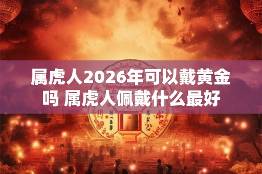 属虎人2026年可以戴黄金吗 属虎人佩戴什么最好