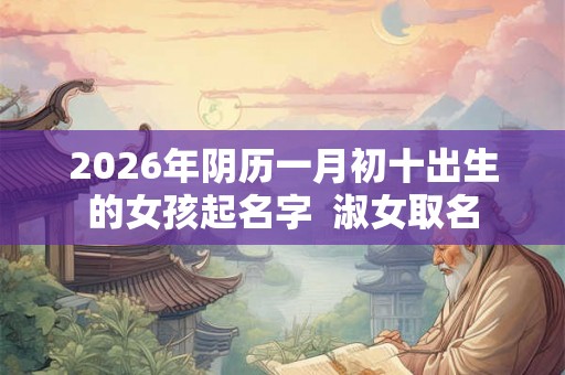 2026年阴历一月初十出生的女孩起名字 淑女取名 2026年阴历一月初十出生的女孩起名字 淑女取名