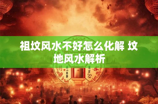 祖坟风水不好怎么化解 坟地风水解析