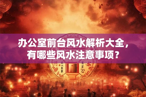 办公室前台风水解析大全,有哪些风水注意事项? 办公室前台风水解析大全,有哪些风水注意事项?