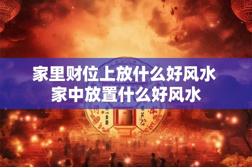 家里财位上放什么好风水 家中放置什么好风水
