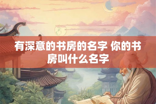 有深意的书房的名字 你的书房叫什么名字