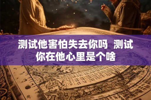 测试他害怕失去你吗 测试你在他心里是个啥 测试他害怕失去你吗 测试你在他心里是个啥