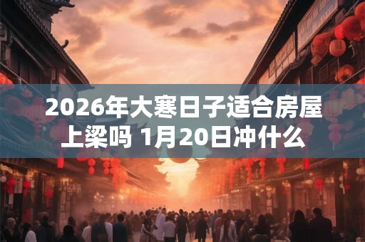 2026年大寒日子适合房屋上梁吗 1月20日冲什么