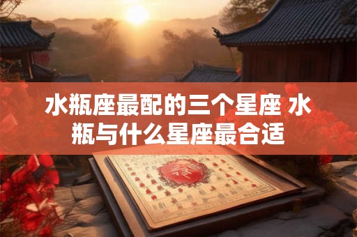 水瓶座最配的三个星座 水瓶与什么星座最合适