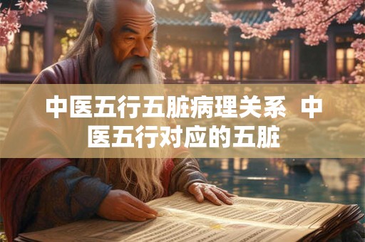 中医五行五脏病理关系 中医五行对应的五脏 中医五行五脏病理关系 中医五行对应的五脏