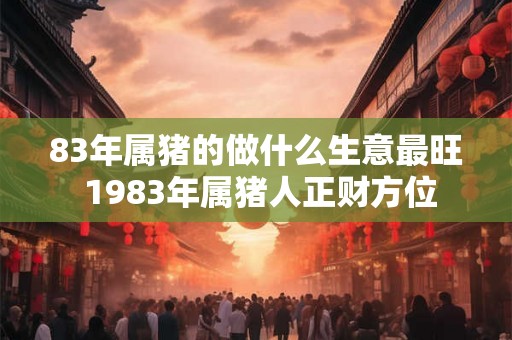 83年属猪的做什么生意最旺 1983年属猪人正财方位