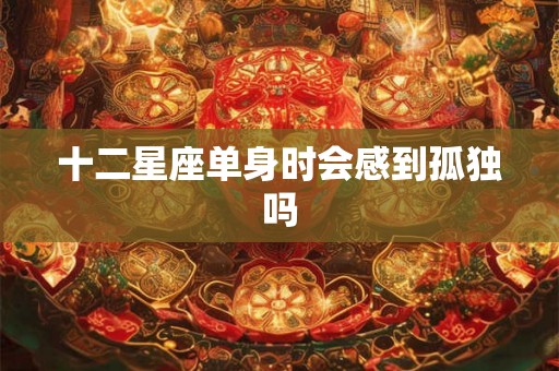 十二星座单身时会感到孤独吗 十二星座单身时会感到孤独吗