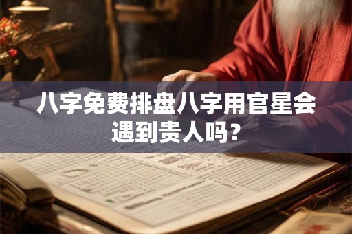 八字免费排盘八字用官星会遇到贵人吗？