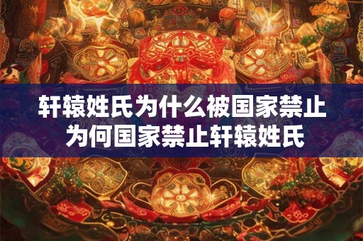 轩辕姓氏为什么被国家禁止 为何国家禁止轩辕姓氏