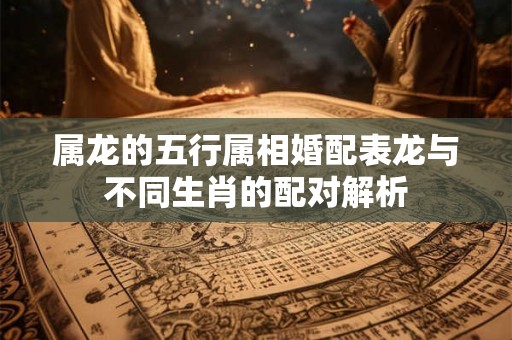 属龙的五行属相婚配表龙与不同生肖的配对解析