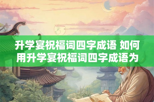 升学宴祝福词四字成语 如何用升学宴祝福词四字成语为孩子送上祝福