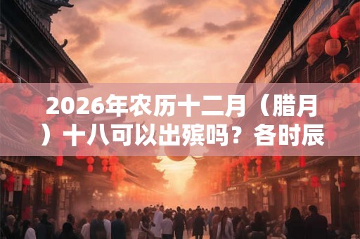 2026年农历十二月（腊月）十八可以出殡吗？各时辰凶吉如何？