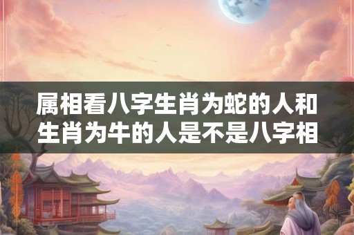 属相看八字生肖为蛇的人和生肖为牛的人是不是八字相合？