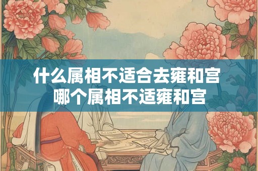 什么属相不适合去雍和宫 哪个属相不适雍和宫