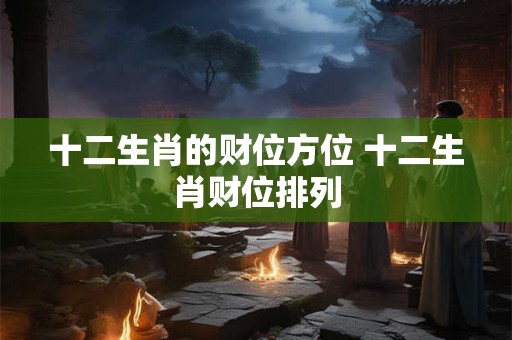 十二生肖的财位方位 十二生肖财位排列 十二生肖的财位方位 十二生肖财位排列