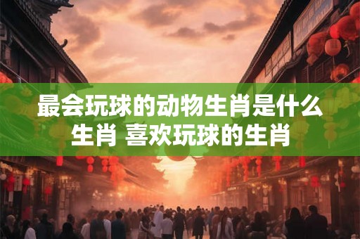 最会玩球的动物生肖是什么生肖 喜欢玩球的生肖