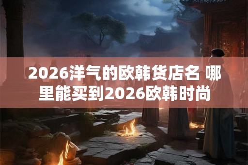 2026洋气的欧韩货店名 哪里能买到2026欧韩时尚