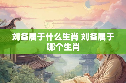 刘备属于什么生肖 刘备属于哪个生肖 刘备属于什么生肖 刘备属于哪个生肖
