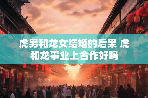 虎男和龙女结婚的后果 虎和龙事业上合作好吗