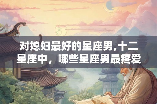 对媳妇最好的星座男,十二星座中，哪些星座男最疼爱媳妇？