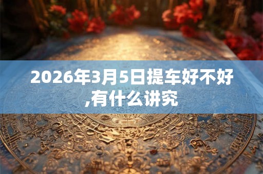 2026年3月5日提车好不好,有什么讲究 2026年3月5日提车好不好,有什么讲究