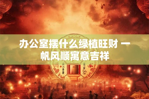 办公室摆什么绿植旺财 一帆风顺寓意吉祥 办公室摆什么绿植旺财 一帆风顺寓意吉祥