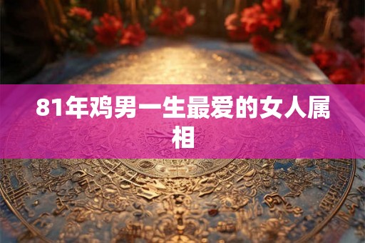 81年鸡男一生最爱的女人属相 81年鸡男一生最爱的女人属相