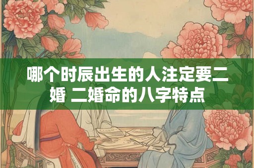 哪个时辰出生的人注定要二婚 二婚命的八字特点