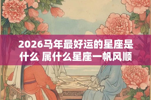2026马年最好运的星座是什么 属什么星座一帆风顺