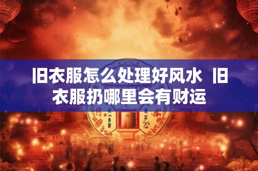 旧衣服怎么处理好风水  旧衣服扔哪里会有财运