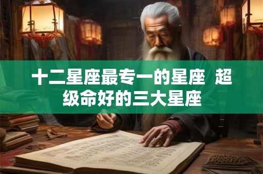 十二星座最专一的星座  超级命好的三大星座
