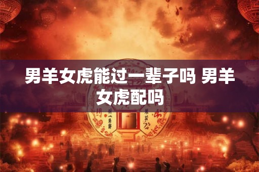 男羊女虎能过一辈子吗 男羊女虎配吗 男羊女虎能过一辈子吗 男羊女虎配吗