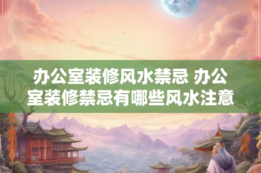 办公室装修风水禁忌 办公室装修禁忌有哪些风水注意事项 办公室装修风水禁忌 办公室装修禁忌有哪些风水注意事项