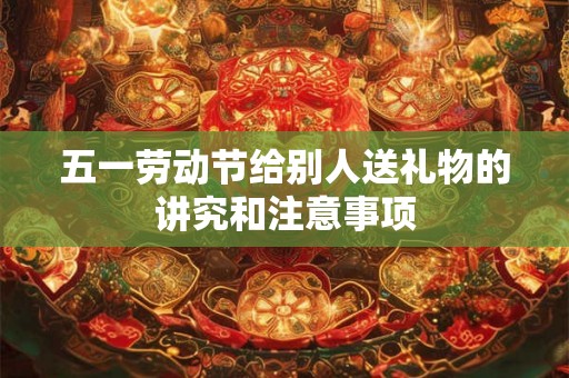 五一劳动节给别人送礼物的讲究和注意事项