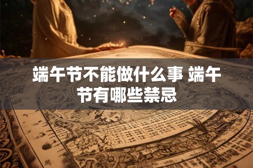 端午节不能做什么事 端午节有哪些禁忌