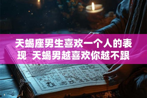 天蝎座男生喜欢一个人的表现  天蝎男越喜欢你越不跟你聊天