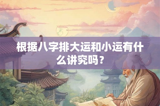 根据八字排大运和小运有什么讲究吗? 根据八字排大运和小运有什么讲究吗?