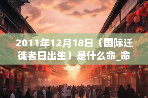 2011年12月18日（国际迁徙者日出生）是什么命_命运如何