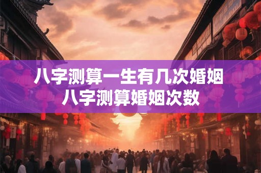 八字测算一生有几次婚姻 八字测算婚姻次数