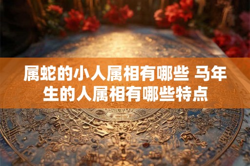 属蛇的小人属相有哪些 马年生的人属相有哪些特点