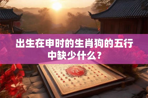 出生在申时的生肖狗的五行中缺少什么？