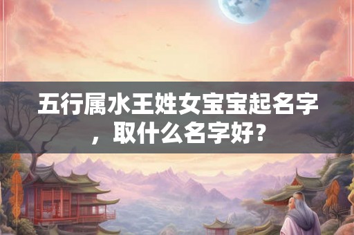 五行属水王姓女宝宝起名字,取什么名字好? 五行属水王姓女宝宝起名字,取什么名字好?