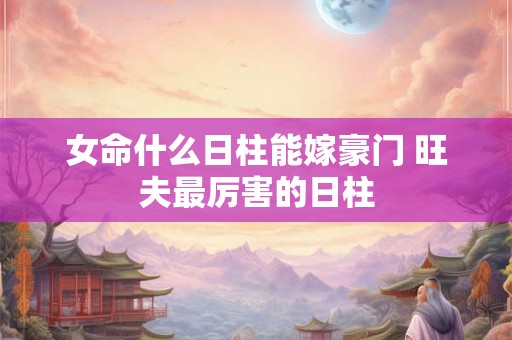 女命什么日柱能嫁豪门 旺夫最厉害的日柱 女命什么日柱能嫁豪门 旺夫最厉害的日柱