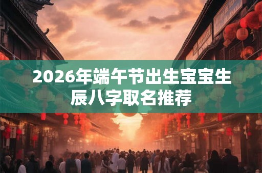 2026年端午节出生宝宝生辰八字取名推荐 2026年端午节出生宝宝生辰八字取名推荐