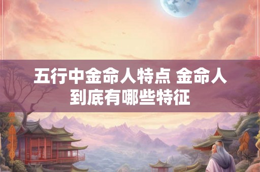 五行中金命人特点 金命人到底有哪些特征 五行中金命人特点 金命人到底有哪些特征