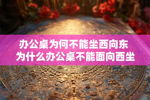 办公桌为何不能坐西向东 为什么办公桌不能面向西坐向东 办公桌为何不能坐西向东 为什么办公桌不能面向西坐向东