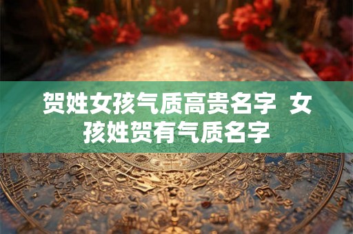 贺姓女孩气质高贵名字  女孩姓贺有气质名字