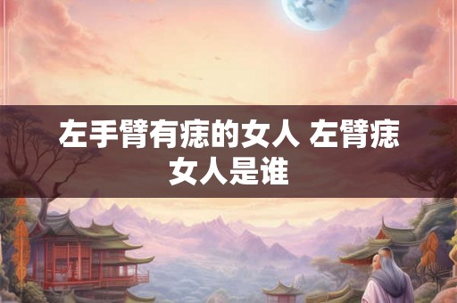左手臂有痣的女人 左臂痣女人是谁 左手臂有痣的女人 左臂痣女人是谁