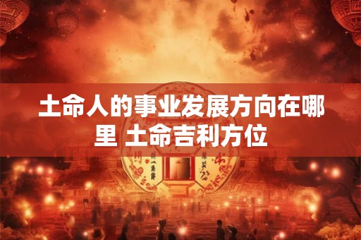 土命人的事业发展方向在哪里 土命吉利方位 土命人的事业发展方向在哪里 土命吉利方位